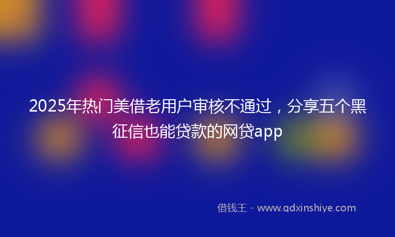 2025年热门美借老用户审核不通过，分享五个黑征信也能贷款的网贷app