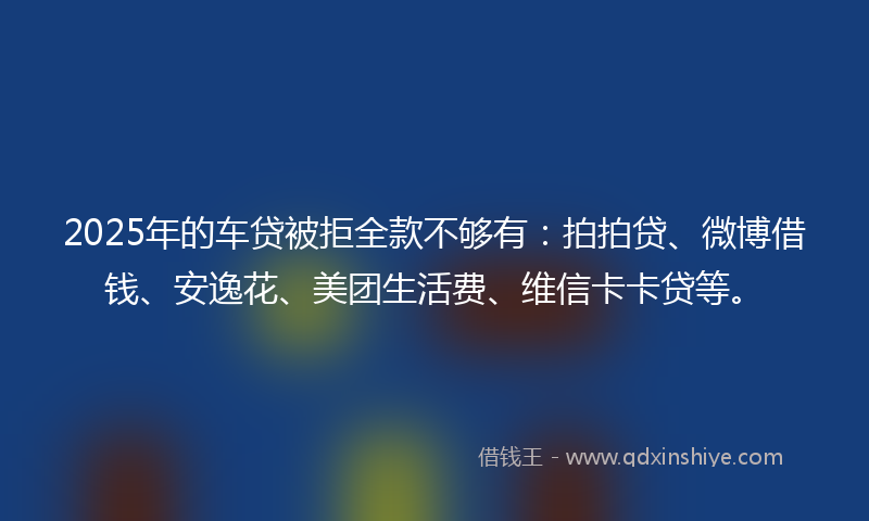 2025年的车贷被拒全款不够有：拍拍贷、微博借钱、安逸花、美团生活费、维信卡卡贷等。