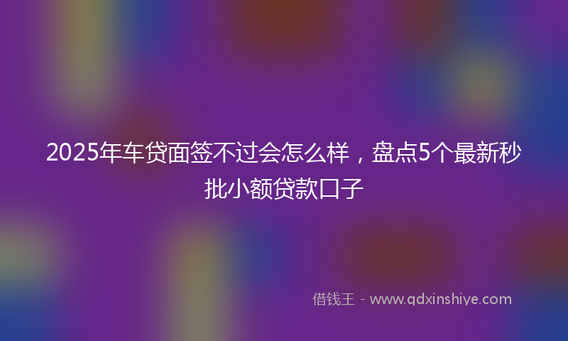 2025年车贷面签不过会怎么样,盘点5个最新秒批小额贷款口子