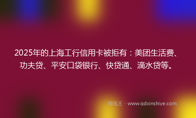 2025年的上海工行信用卡被拒有：美团生活费、功夫贷、平安口袋银行、快贷通、滴水贷等。