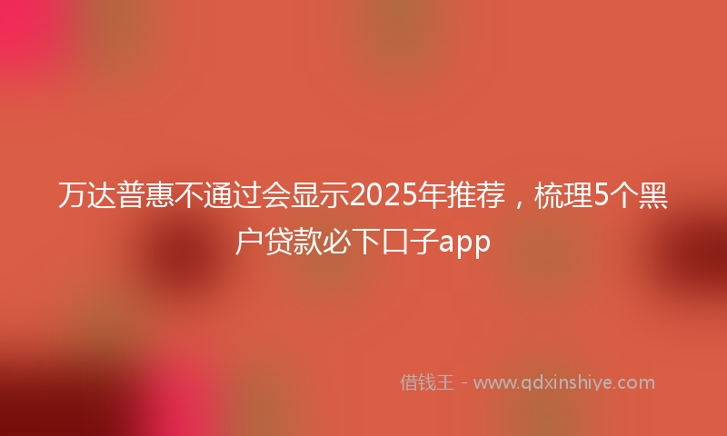万达普惠不通过会显示2025年推荐，梳理5个黑户贷款必下口子app