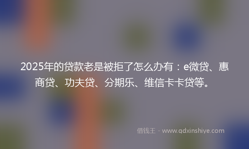 2025年的贷款老是被拒了怎么办有：e微贷、惠商贷、功夫贷、分期乐、维信卡卡贷等。