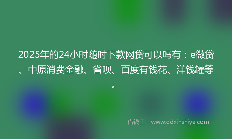 2025年的24小时随时下款网贷可以吗有：e微贷、中原消费金融、省呗、百度有钱花、洋钱罐等。