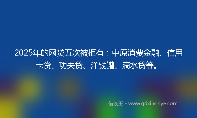 2025年的网贷五次被拒有：中原消费金融、信用卡贷、功夫贷、洋钱罐、滴水贷等。