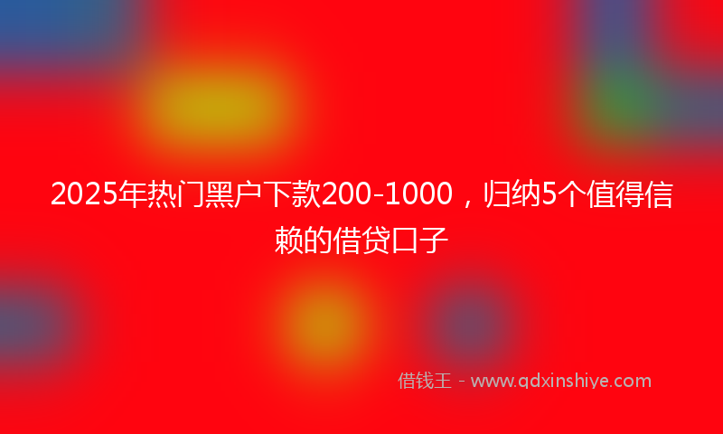2025年热门黑户下款200-1000，归纳5个值得信赖的借贷口子