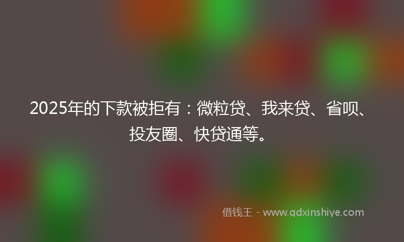 2025年的下款被拒有：微粒贷、我来贷、省呗、投友圈、快贷通等。