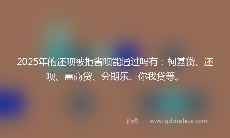 2025年的还呗被拒省呗能通过吗有：柯基贷、还呗、惠商贷、分期乐、你我贷等。