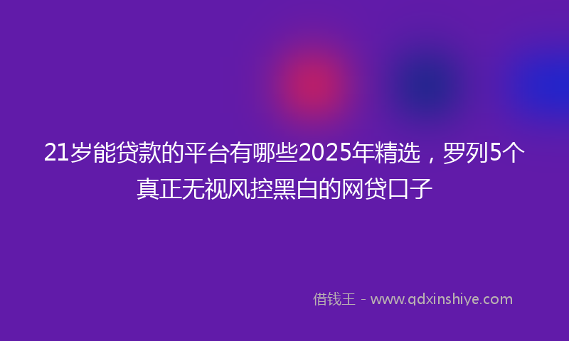 21岁能贷款的平台有哪些2025年精选,罗列5个真正无视风控黑白的网贷口子