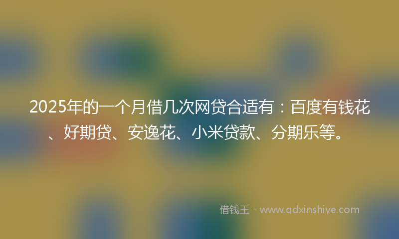 2025年的一个月借几次网贷合适有：百度有钱花、好期贷、安逸花、小米贷款、分期乐等。