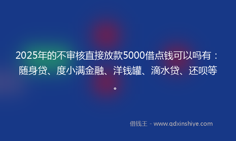 2025年的不审核直接放款5000借点钱可以吗有：随身贷、度小满金融、洋钱罐、滴水贷、还呗等。