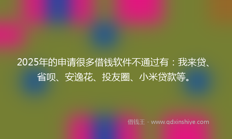2025年的申请很多借钱软件不通过有：我来贷、省呗、安逸花、投友圈、小米贷款等。