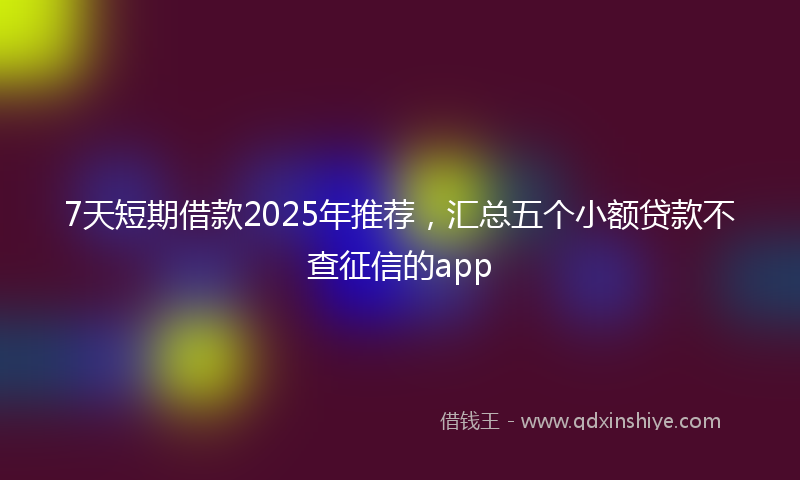 7天短期借款2025年推荐，汇总五个小额贷款不查征信的app