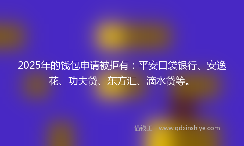 2025年的钱包申请被拒有：平安口袋银行、安逸花、功夫贷、东方汇、滴水贷等。