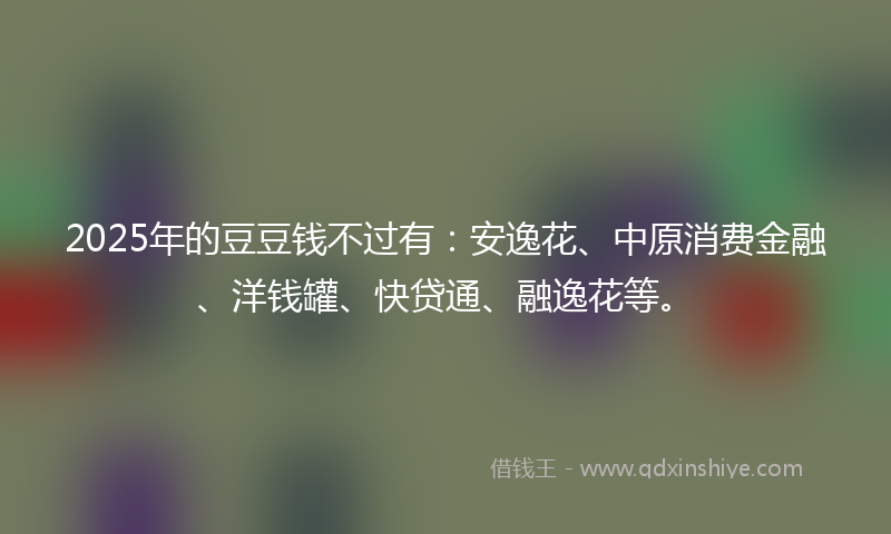 2025年的豆豆钱不过有：安逸花、中原消费金融、洋钱罐、快贷通、融逸花等。