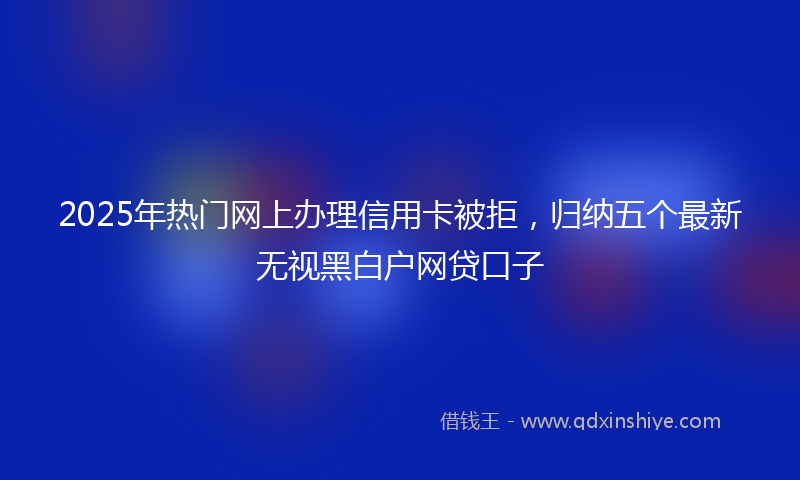 2025年热门网上办理信用卡被拒，归纳五个最新无视黑白户网贷口子