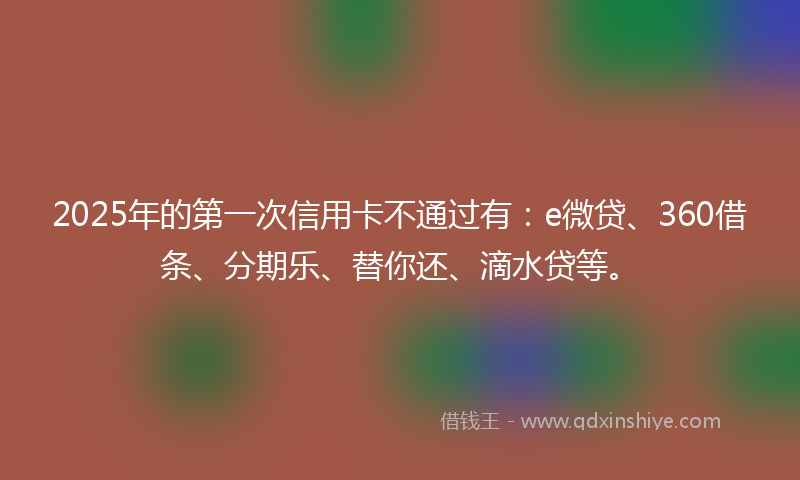 2025年的第一次信用卡不通过有：e微贷、360借条、分期乐、替你还、滴水贷等。