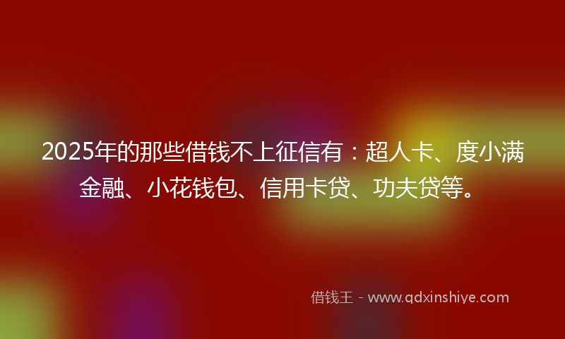 2025年的那些借钱不上征信有：超人卡、度小满金融、小花钱包、信用卡贷、功夫贷等。
