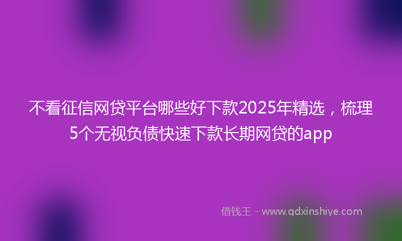 不看征信网贷平台哪些好下款2025年精选，梳理5个无视负债快速下款长期网贷的app