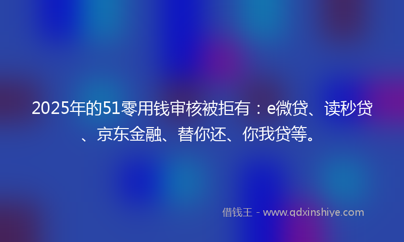 2025年的51零用钱审核被拒有：e微贷、读秒贷、京东金融、替你还、你我贷等。