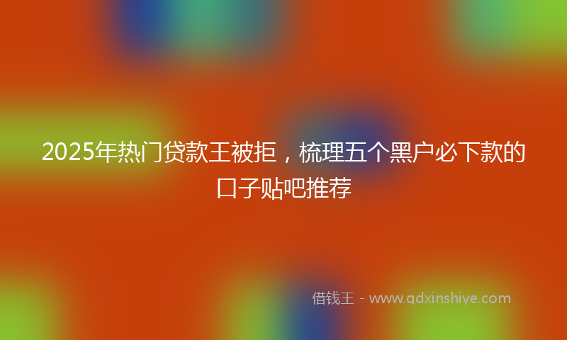 2025年热门贷款王被拒，梳理五个黑户必下款的口子贴吧推荐