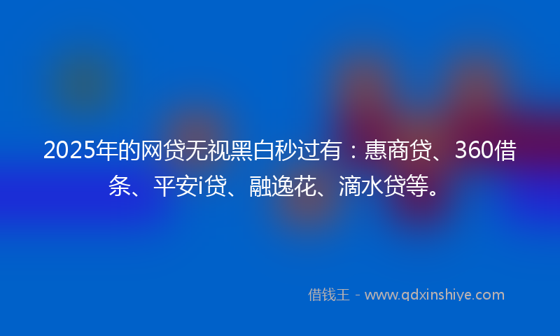 2025年的网贷无视黑白秒过有：惠商贷、360借条、平安i贷、融逸花、滴水贷等。