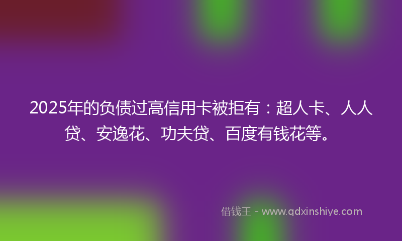 2025年的负债过高信用卡被拒有：超人卡、人人贷、安逸花、功夫贷、百度有钱花等。