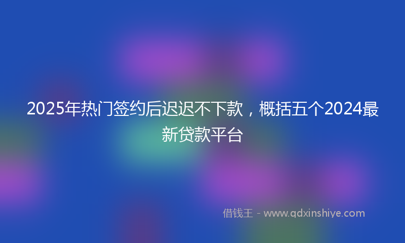 2025年热门签约后迟迟不下款，概括五个2024最新贷款平台