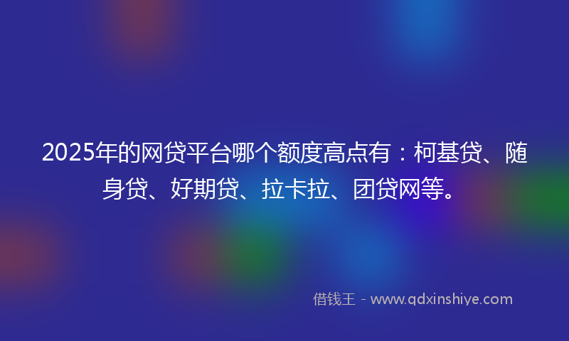 2025年的网贷平台哪个额度高点有：柯基贷、随身贷、好期贷、拉卡拉、团贷网等。
