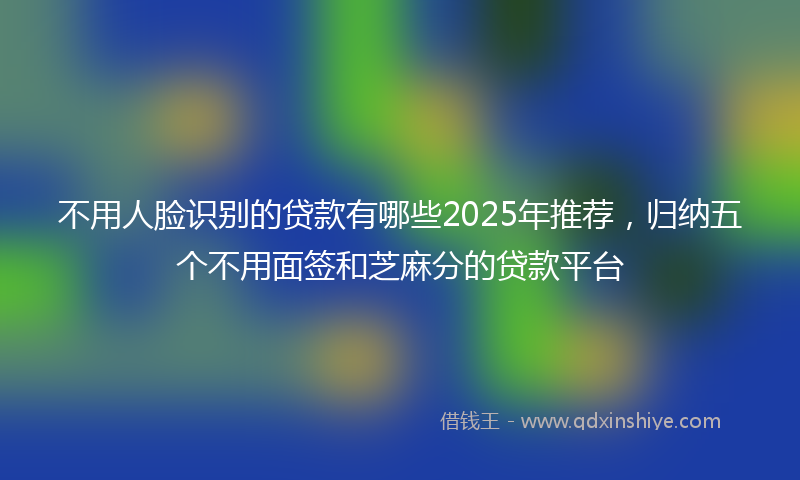 不用人脸识别的贷款有哪些2025年推荐，归纳五个不用面签和芝麻分的贷款平台