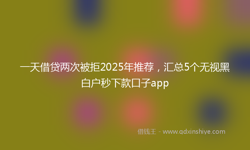 一天借贷两次被拒2025年推荐，汇总5个无视黑白户秒下款口子app