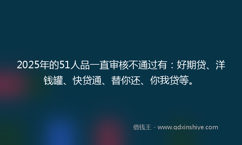 2025年的51人品一直审核不通过有：好期贷、洋钱罐、快贷通、替你还、你我贷等。