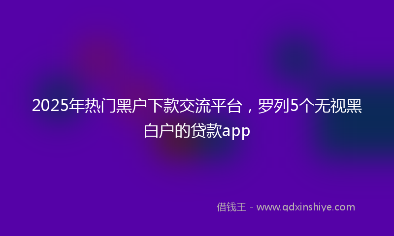 2025年热门黑户下款交流平台，罗列5个无视黑白户的贷款app