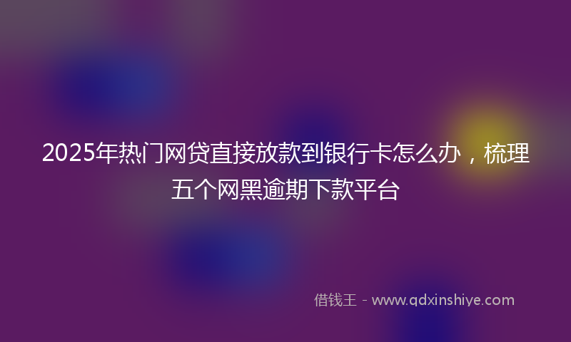 2025年热门网贷直接放款到银行卡怎么办，梳理五个网黑逾期下款平台