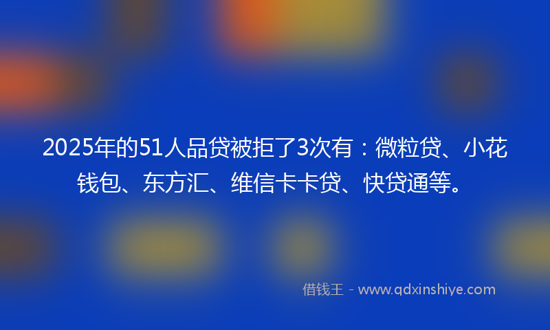 2025年的51人品贷被拒了3次有：微粒贷、小花钱包、东方汇、维信卡卡贷、快贷通等。