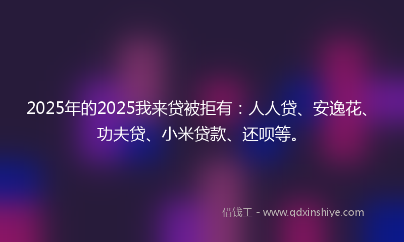 2025年的2025我来贷被拒有：人人贷、安逸花、功夫贷、小米贷款、还呗等。