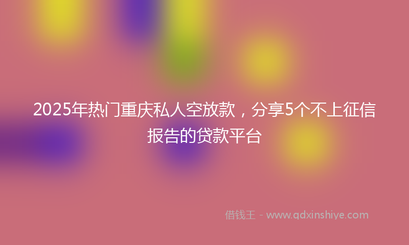 2025年热门重庆私人空放款，分享5个不上征信报告的贷款平台