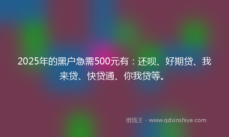 2025年的黑户急需500元有：还呗、好期贷、我来贷、快贷通、你我贷等。