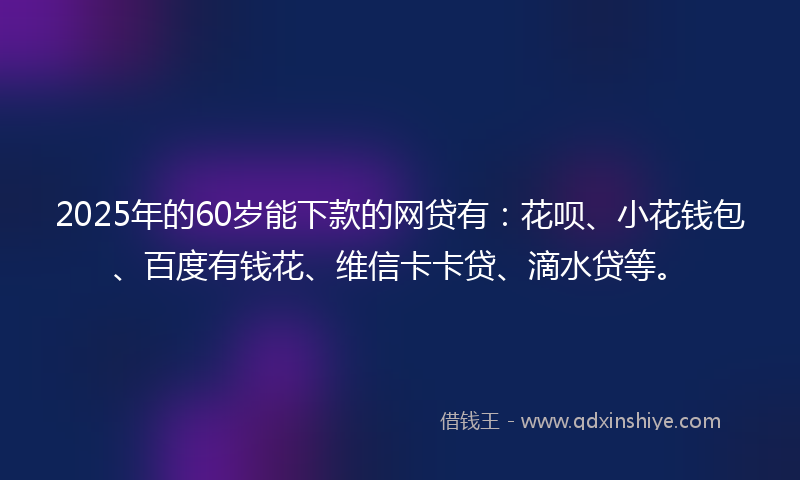 2025年的60岁能下款的网贷有：花呗、小花钱包、百度有钱花、维信卡卡贷、滴水贷等。