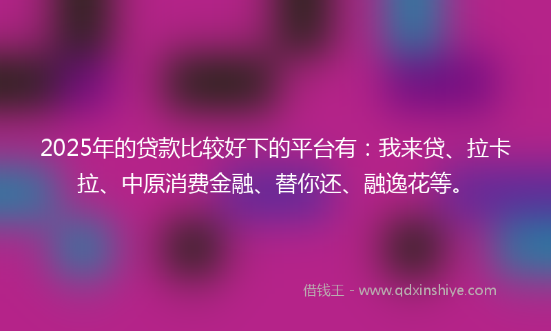 2025年的贷款比较好下的平台有：我来贷、拉卡拉、中原消费金融、替你还、融逸花等。