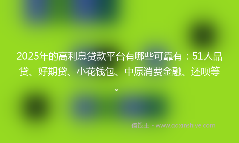 2025年的高利息贷款平台有哪些可靠有：51人品贷、好期贷、小花钱包、中原消费金融、还呗等。