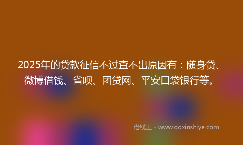 2025年的贷款征信不过查不出原因有：随身贷、微博借钱、省呗、团贷网、平安口袋银行等。