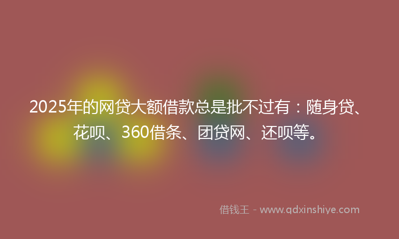 2025年的网贷大额借款总是批不过有：随身贷、花呗、360借条、团贷网、还呗等。