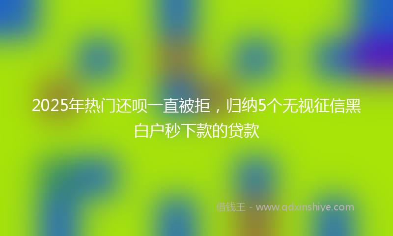 2025年热门还呗一直被拒，归纳5个无视征信黑白户秒下款的贷款