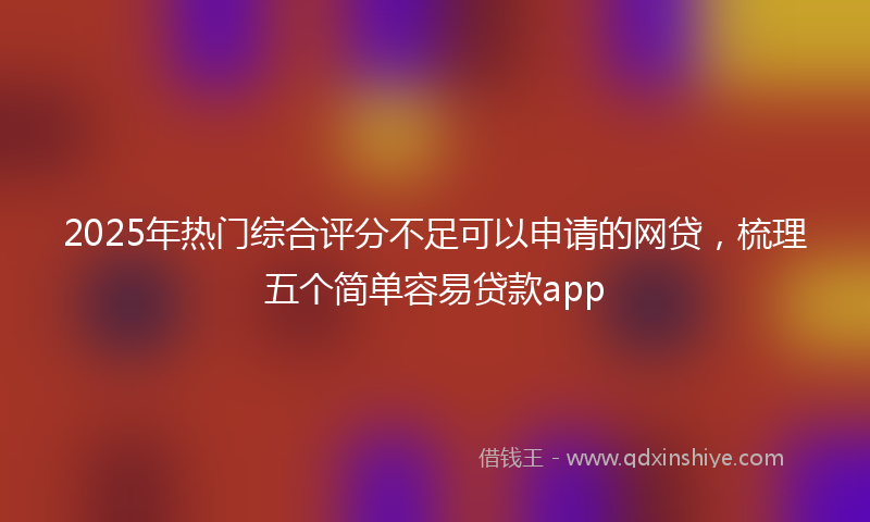 2025年热门综合评分不足可以申请的网贷，梳理五个简单容易贷款app