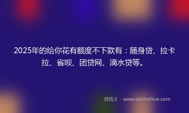 2025年的给你花有额度不下款有：随身贷、拉卡拉、省呗、团贷网、滴水贷等。