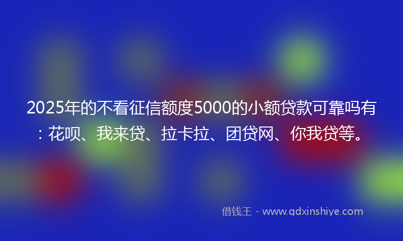 2025年的不看征信额度5000的小额贷款可靠吗有：花呗、我来贷、拉卡拉、团贷网、你我贷等。