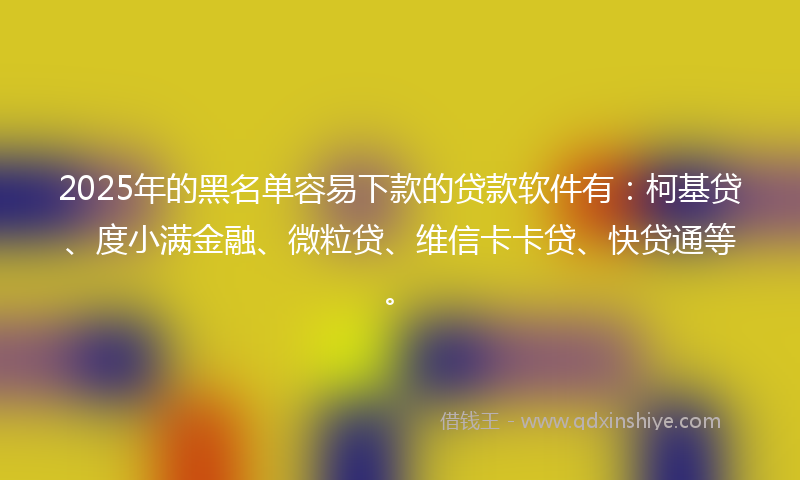 2025年的黑名单容易下款的贷款软件有：柯基贷、度小满金融、微粒贷、维信卡卡贷、快贷通等。