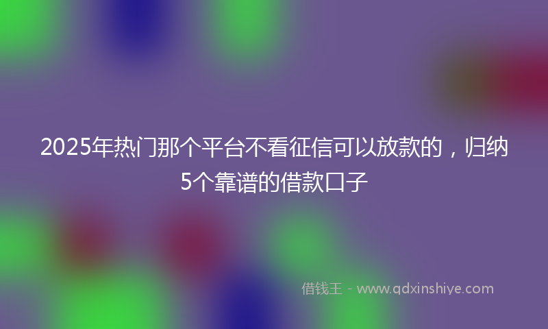 2025年热门那个平台不看征信可以放款的，归纳5个靠谱的借款口子