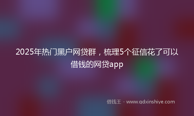 2025年热门黑户网贷群，梳理5个征信花了可以借钱的网贷app