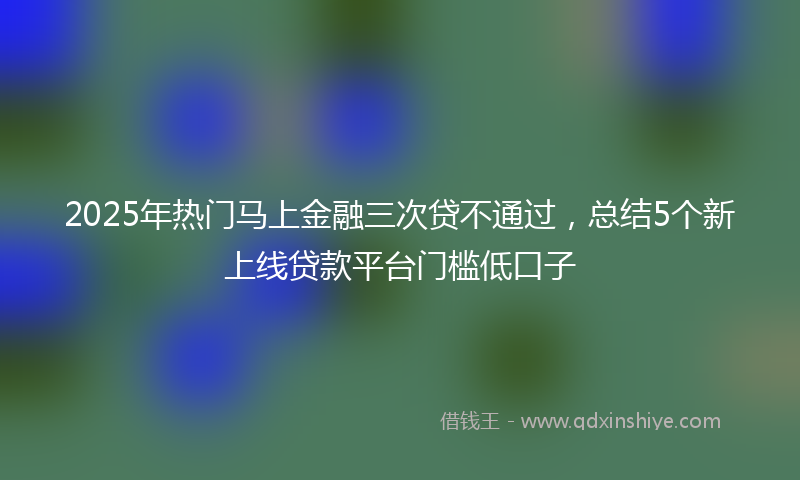 2025年热门马上金融三次贷不通过，总结5个新上线贷款平台门槛低口子